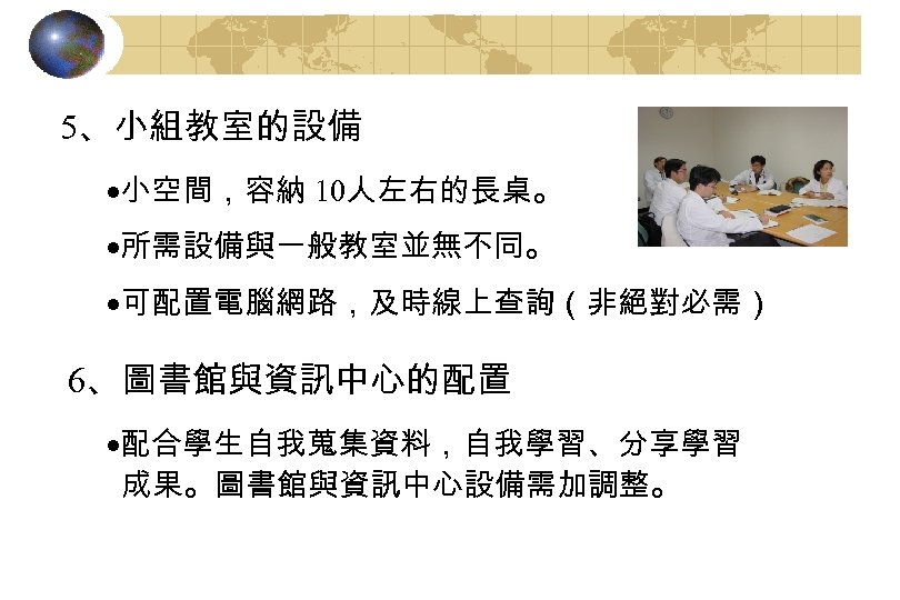 5、小組教室的設備 ·小空間，容納 10人左右的長桌。 ·所需設備與一般教室並無不同。 ·可配置電腦網路，及時線上查詢（非絕對必需） 6、圖書館與資訊中心的配置 ·配合學生自我蒐集資料，自我學習、分享學習 成果。圖書館與資訊中心設備需加調整。 