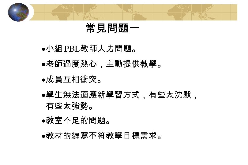 常見問題一 ·小組 PBL教師人力問題。 ·老師過度熱心，主動提供教學。 ·成員互相衝突。 ·學生無法適應新學習方式，有些太沈默， 有些太強勢。 ·教室不足的問題。 ·教材的編寫不符教學目標需求。 