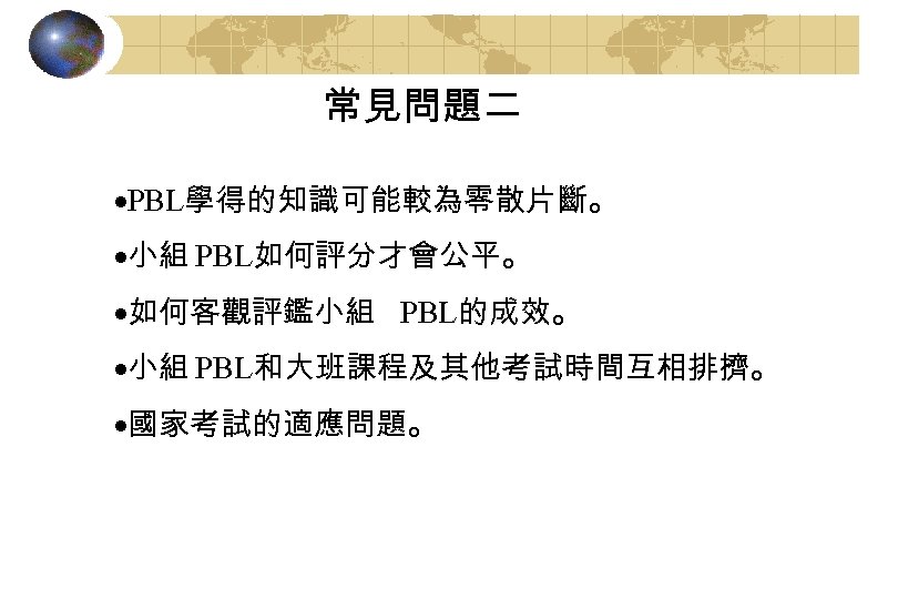 常見問題二 ·PBL學得的知識可能較為零散片斷。 ·小組 PBL如何評分才會公平。 ·如何客觀評鑑小組 PBL的成效。 ·小組 PBL和大班課程及其他考試時間互相排擠。 ·國家考試的適應問題。 