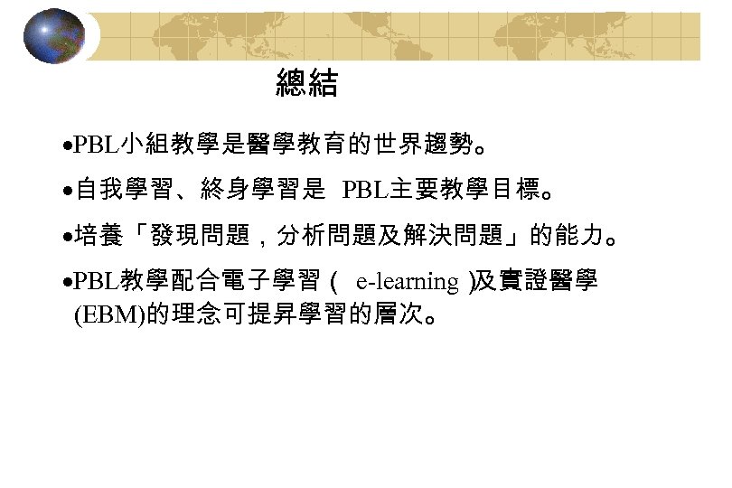 總結 ·PBL小組教學是醫學教育的世界趨勢。 ·自我學習、終身學習是 PBL主要教學目標。 ·培養「發現問題，分析問題及解決問題」的能力。 ·PBL教學配合電子學習（ e-learning） 及實證醫學 (EBM)的理念可提昇學習的層次。 