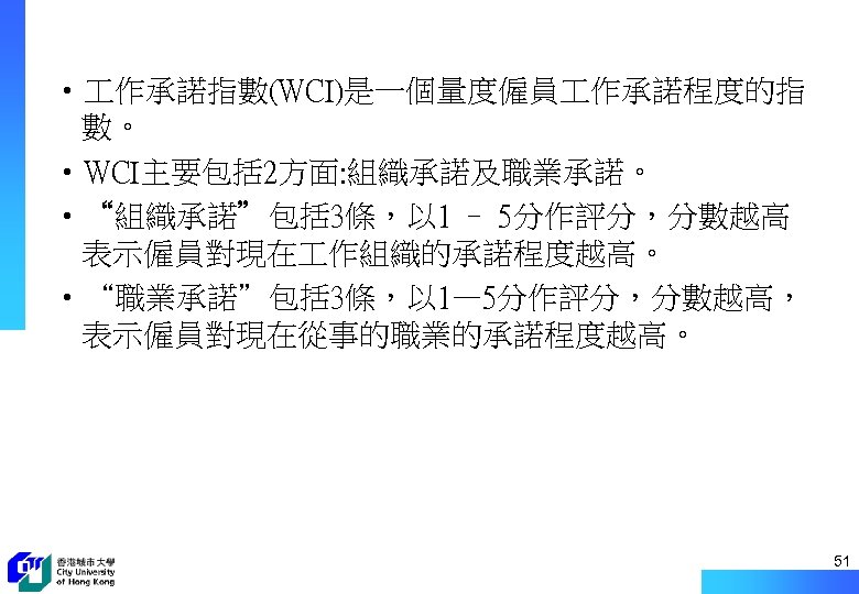  • 作承諾指數(WCI)是一個量度僱員 作承諾程度的指 數。 • WCI主要包括 2方面: 組織承諾及職業承諾。 • “組織承諾”包括 3條，以 1 –