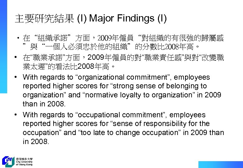 主要研究結果 (I) Major Findings (I) • 在“組織承諾”方面，2009年僱員“對組織的有很強的歸屬感 ”與“一個人必須忠於他的組織”的分數比 2008年高。 • 在“職業承諾”方面，2009年僱員的對“職業責任感”與對“改變職 業太遲”的看法比 2008年高。 •