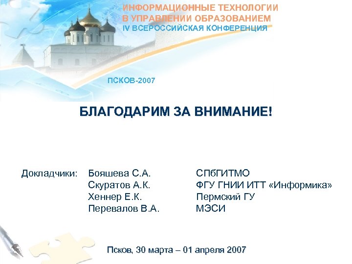 ИНФОРМАЦИОННЫЕ ТЕХНОЛОГИИ В УПРАВЛЕНИИ ОБРАЗОВАНИЕМ IV ВСЕРОССИЙСКАЯ КОНФЕРЕНЦИЯ ПСКОВ-2007 БЛАГОДАРИМ ЗА ВНИМАНИЕ! Докладчики: Бояшева