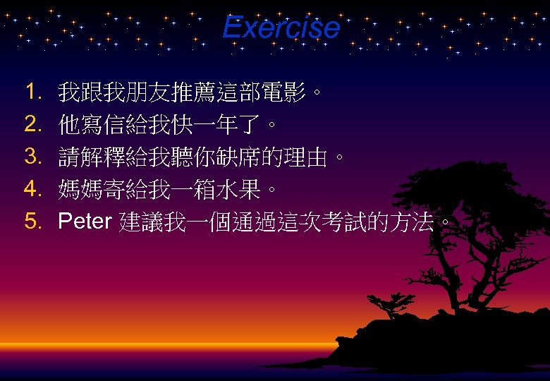 Exercise 1. 2. 3. 4. 5. 我跟我朋友推薦這部電影。 他寫信給我快一年了。 請解釋給我聽你缺席的理由。 媽媽寄給我一箱水果。 Peter 建議我一個通過這次考試的方法。 
