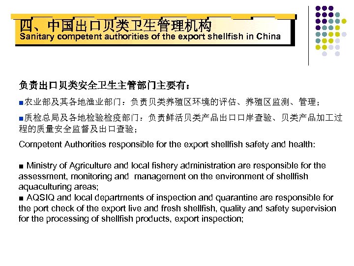 四、中国出口贝类卫生管理机构 Sanitary competent authorities of the export shellfish in China 负责出口贝类安全卫生主管部门主要有： ■农业部及其各地渔业部门：负责贝类养殖区环境的评估、养殖区监测、管理； ■质检总局及各地检验检疫部门：负责鲜活贝类产品出口口岸查验、贝类产品加 过