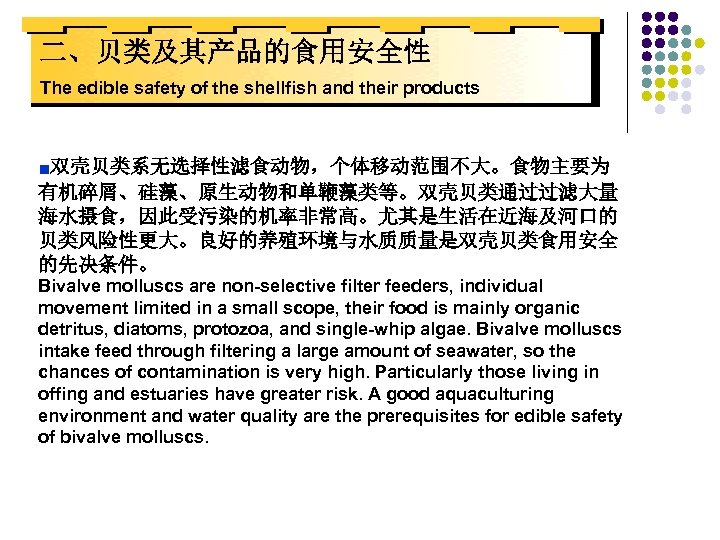 二、贝类及其产品的食用安全性 The edible safety of the shellfish and their products ■双壳贝类系无选择性滤食动物，个体移动范围不大。食物主要为 有机碎屑、硅藻、原生动物和单鞭藻类等。双壳贝类通过过滤大量 海水摄食，因此受污染的机率非常高。尤其是生活在近海及河口的 贝类风险性更大。良好的养殖环境与水质质量是双壳贝类食用安全