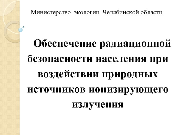 Министерство экологии Челябинской области Обеспечение радиационной безопасности населения при воздействии природных источников ионизирующего излучения