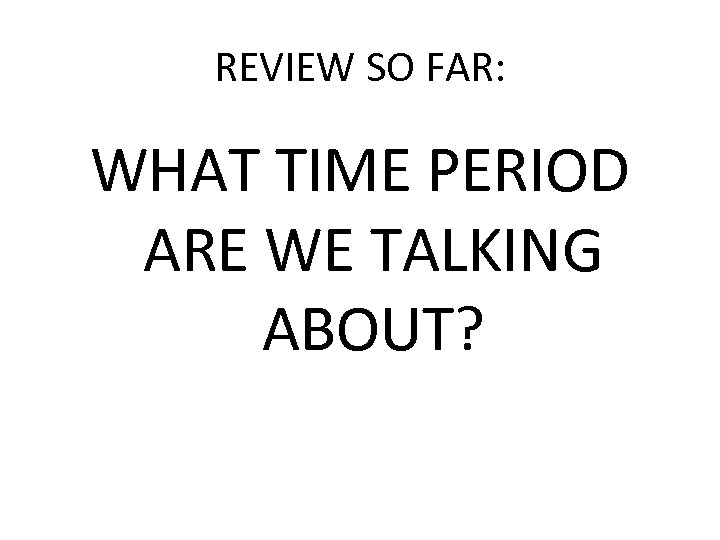 REVIEW SO FAR: WHAT TIME PERIOD ARE WE TALKING ABOUT? 