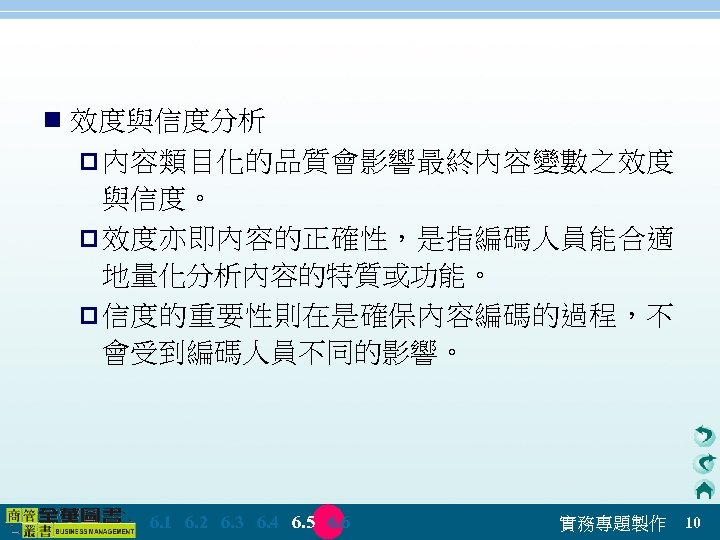 n 效度與信度分析 p 內容類目化的品質會影響最終內容變數之效度 與信度。 p 效度亦即內容的正確性，是指編碼人員能合適 地量化分析內容的特質或功能。 p 信度的重要性則在是確保內容編碼的過程，不 會受到編碼人員不同的影響。 　 6. 1　