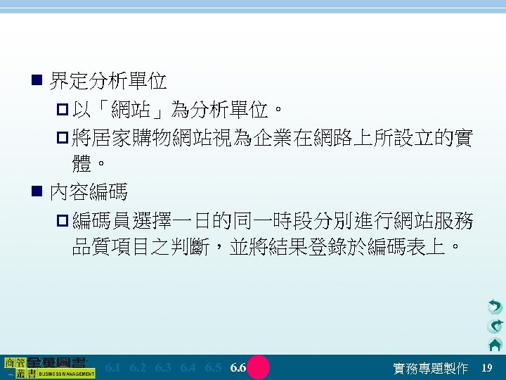 n 界定分析單位 p 以「網站」為分析單位。 p 將居家購物網站視為企業在網路上所設立的實 體。 n 內容編碼 p 編碼員選擇一日的同一時段分別進行網站服務 品質項目之判斷，並將結果登錄於編碼表上。 　 6.