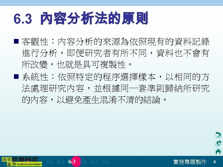 6. 3 內容分析法的原則 n 客觀性：內容分析的來源為依照現有的資料記錄 進行分析，即便研究者有所不同，資料也不會有 所改變，也就是具可複製性。 n 系統性：依照特定的程序選擇樣本，以相同的方 法處理研究內容，並根據同一套準則歸納所研究 的內容，以避免產生混淆不清的結論。 　 6. 1　