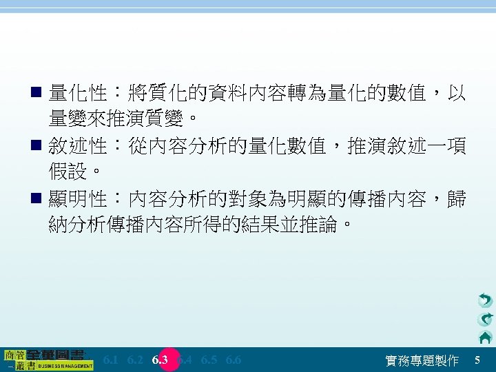 n 量化性：將質化的資料內容轉為量化的數值，以 量變來推演質變。 n 敘述性：從內容分析的量化數值，推演敘述一項 假設。 n 顯明性：內容分析的對象為明顯的傳播內容，歸 納分析傳播內容所得的結果並推論。 　 6. 1　 6. 2　