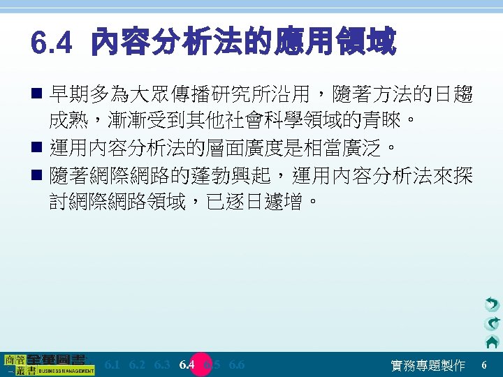 6. 4 內容分析法的應用領域 n 早期多為大眾傳播研究所沿用，隨著方法的日趨 成熟，漸漸受到其他社會科學領域的青睞。 n 運用內容分析法的層面廣度是相當廣泛。 n 隨著網際網路的蓬勃興起，運用內容分析法來探 討網際網路領域，已逐日遽增。 　 6. 1　