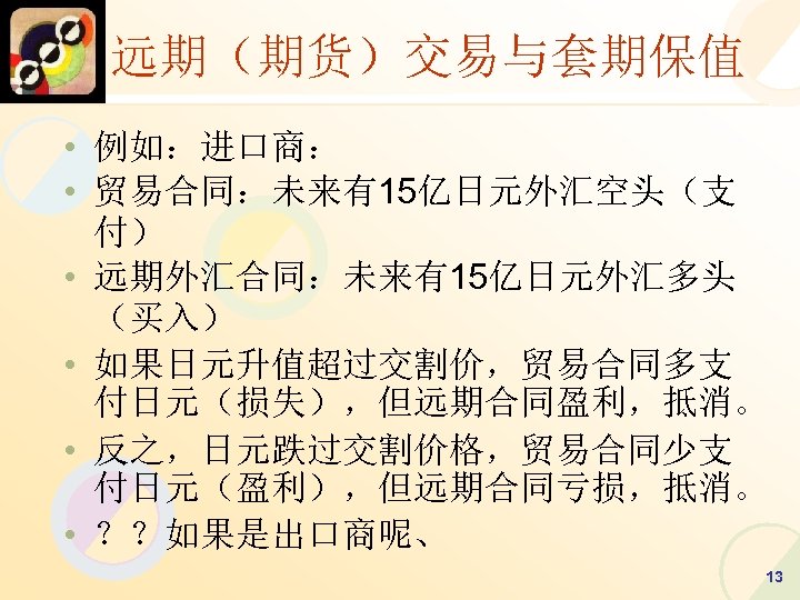 远期（期货）交易与套期保值 • 例如：进口商： • 贸易合同：未来有15亿日元外汇空头（支 付） • 远期外汇合同：未来有15亿日元外汇多头 （买入） • 如果日元升值超过交割价，贸易合同多支 付日元（损失），但远期合同盈利，抵消。 • 反之，日元跌过交割价格，贸易合同少支