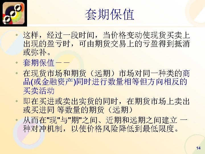 套期保值 • 这样，经过一段时间，当价格变动使现货买卖上 出现的盈亏时，可由期货交易上的亏盈得到抵消 或弥补。 • 套期保值－－ • 在现货市场和期货（远期）市场对同一种类的商 品(或金融资产)同时进行数量相等但方向相反的 买卖活动 • 即在买进或卖出实货的同时，在期货市场上卖出 或买进同