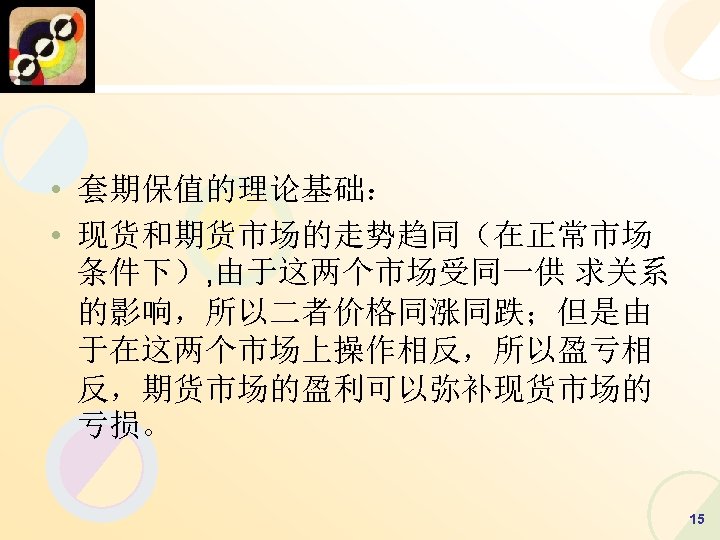  • 套期保值的理论基础： • 现货和期货市场的走势趋同（在正常市场 条件下）, 由于这两个市场受同一供 求关系 的影响，所以二者价格同涨同跌；但是由 于在这两个市场上操作相反，所以盈亏相 反，期货市场的盈利可以弥补现货市场的 亏损。 15 