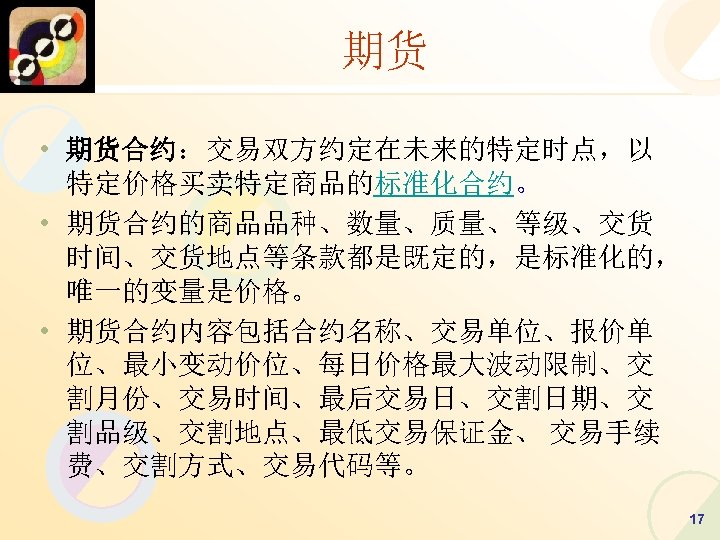 期货 • 期货合约：交易双方约定在未来的特定时点，以 特定价格买卖特定商品的标准化合约。 • 期货合约的商品品种、数量、质量、等级、交货 时间、交货地点等条款都是既定的，是标准化的， 唯一的变量是价格。 • 期货合约内容包括合约名称、交易单位、报价单 位、最小变动价位、每日价格最大波动限制、交 割月份、交易时间、最后交易日、交割日期、交 割品级、交割地点、最低交易保证金、 交易手续