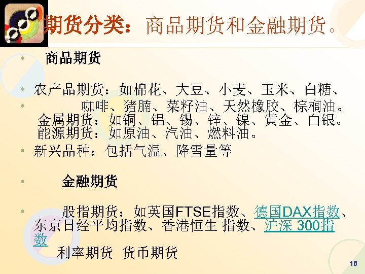 期货分类：商品期货和金融期货。 • 　　 • 商品期货 • 农产品期货：如棉花、大豆、小麦、玉米、白糖、 • 咖啡、猪腩、菜籽油、天然橡胶、棕榈油。 金属期货：如铜、铝、锡、锌、镍、黄金、白银。 能源期货：如原油、汽油、燃料油。 • 新兴品种：包括气温、降雪量等 •