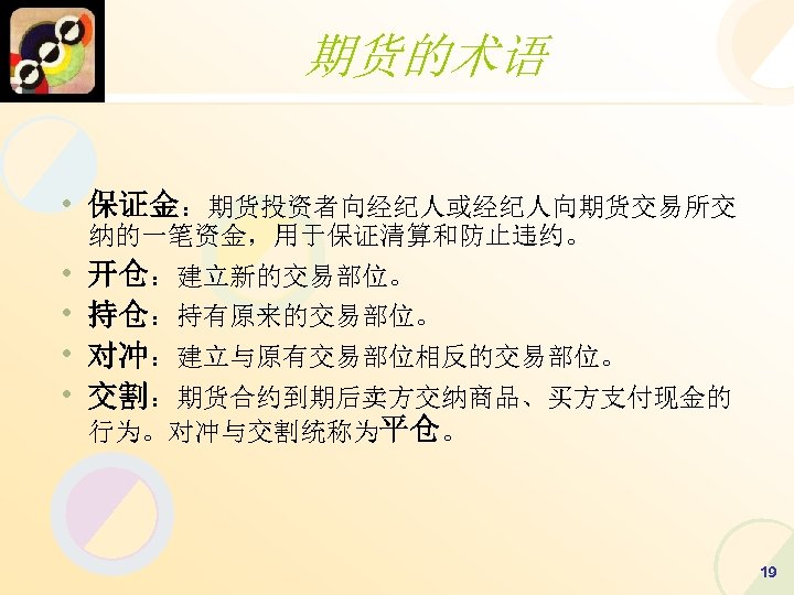 期货的术语 • 保证金：期货投资者向经纪人或经纪人向期货交易所交 纳的一笔资金，用于保证清算和防止违约。 • • 开仓：建立新的交易部位。 持仓：持有原来的交易部位。 对冲：建立与原有交易部位相反的交易部位。 交割：期货合约到期后卖方交纳商品、买方支付现金的 行为。对冲与交割统称为平仓。 19 