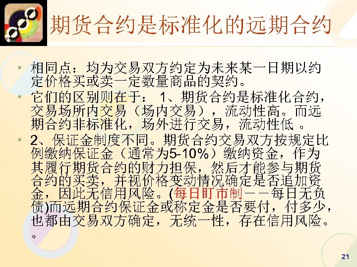 期货合约是标准化的远期合约 • 相同点：均为交易双方约定为未来某一日期以约 定价格买或卖一定数量商品的契约。 • 它们的区别则在于： 1、期货合约是标准化合约， 交易场所内交易（场内交易），流动性高。而远 期合约非标准化，场外进行交易，流动性低 。 • 2、保证金制度不同。期货合约交易双方按规定比 例缴纳保证金（通常为 5