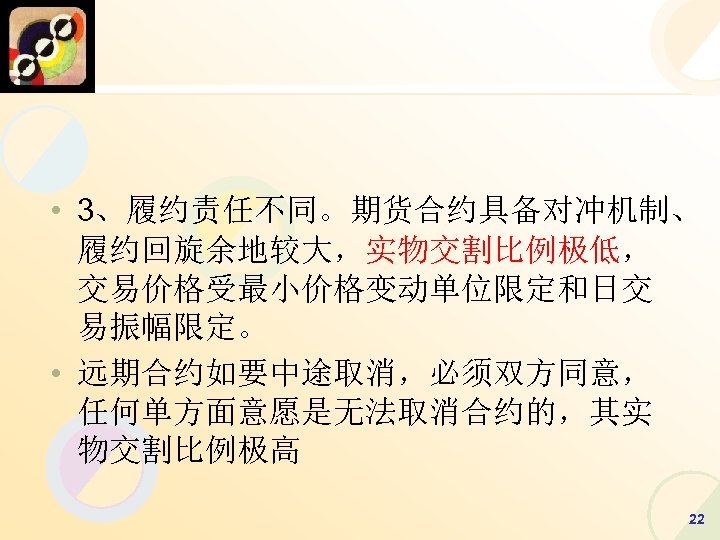  • 3、履约责任不同。期货合约具备对冲机制、 履约回旋余地较大，实物交割比例极低， 交易价格受最小价格变动单位限定和日交 易振幅限定。 • 远期合约如要中途取消，必须双方同意， 任何单方面意愿是无法取消合约的，其实 物交割比例极高 22 