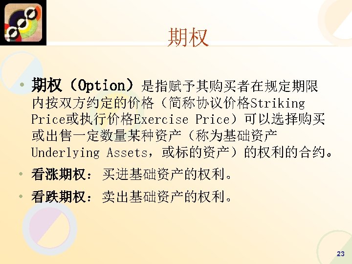 期权 • 期权（Option）是指赋予其购买者在规定期限 内按双方约定的价格（简称协议价格Striking Price或执行价格Exercise Price）可以选择购买 或出售一定数量某种资产（称为基础资产 Underlying Assets，或标的资产）的权利的合约。 • 看涨期权：买进基础资产的权利。 • 看跌期权：卖出基础资产的权利。 23