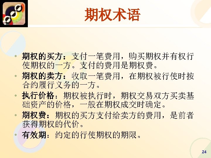 期权术语 • 期权的买方：支付一笔费用，购买期权并有权行 使期权的一方。支付的费用是期权费。 • 期权的卖方：收取一笔费用，在期权被行使时按 合约履行义务的一方。 • 执行价格：期权被执行时，期权交易双方买卖基 础资产的价格，一般在期权成交时确定。 • 期权费：期权的买方支付给卖方的费用，是前者 获得期权的代价。 •