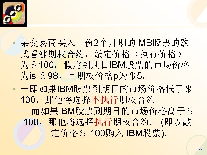  • 某交易商买入一份 2个月期的IMB股票的欧 式看涨期权合约，敲定价格（执行价格） 为＄100。假定到期日IBM股票的市场价格 为is ＄98，且期权价格p为＄5。 • －即如果IBM股票到期日的市场价格低于＄ 100，那他将选择不执行期权合约。 －－而如果IBM股票到期日的市场价格高于＄ 100，那他将选择执行期权合约。 (即以敲