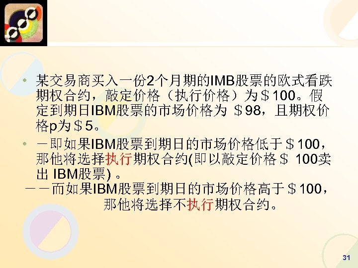  • 某交易商买入一份 2个月期的IMB股票的欧式看跌 期权合约，敲定价格（执行价格）为＄100。假 定到期日IBM股票的市场价格为 ＄98，且期权价 格p为＄5。 • －即如果IBM股票到期日的市场价格低于＄100， 那他将选择执行期权合约(即以敲定价格＄ 100卖 出 IBM股票)