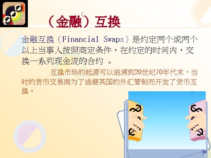 （ （金融）互换 金融互换（Financial Swaps）是约定两个或两个 以上当事人按照商定条件，在约定的时间内，交 换一系列现金流的合约 。 互换市场的起源可以追溯到 20世纪 70年代末，当 时的货币交易商为了逃避英国的外汇管制而开发了货币互 换。 39 