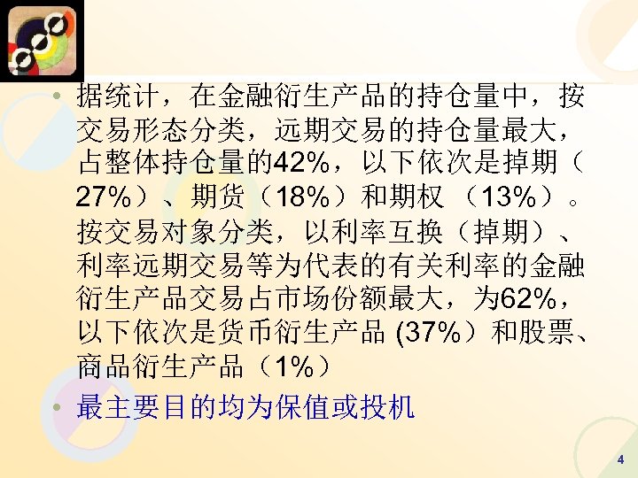  • 据统计，在金融衍生产品的持仓量中，按 交易形态分类，远期交易的持仓量最大， 占整体持仓量的42%，以下依次是掉期（ 27%）、期货（18%）和期权 （13%）。 按交易对象分类，以利率互换（掉期）、 利率远期交易等为代表的有关利率的金融 衍生产品交易占市场份额最大，为 62%， 以下依次是货币衍生产品 (37%）和股票、 商品衍生产品（1%）