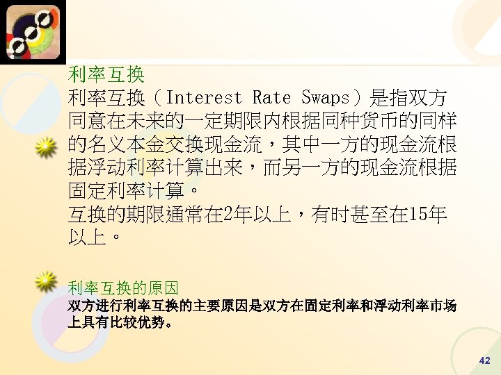 利率互换（Interest Rate Swaps）是指双方 同意在未来的一定期限内根据同种货币的同样 的名义本金交换现金流，其中一方的现金流根 据浮动利率计算出来，而另一方的现金流根据 固定利率计算。 互换的期限通常在 2年以上，有时甚至在 15年 以上。 利率互换的原因 双方进行利率互换的主要原因是双方在固定利率和浮动利率市场 上具有比较优势。