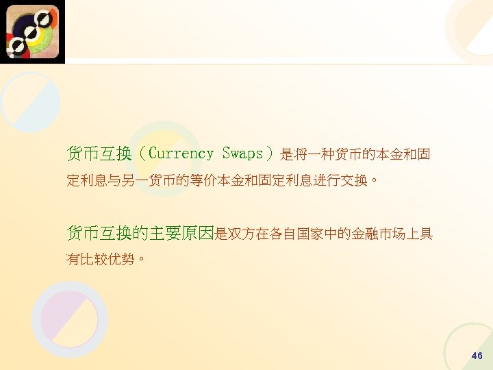 货币互换（Currency Swaps）是将一种货币的本金和固 定利息与另一货币的等价本金和固定利息进行交换。 货币互换的主要原因是双方在各自国家中的金融市场上具 有比较优势。 46 