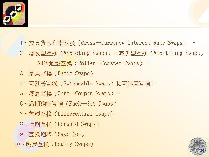 1、交叉货币利率互换（Cross—Currency Interest Rate Swaps） 。 2、增长型互换（Accreting Swaps）、减少型互换（Amortizing Swaps） 和滑道型互换（Roller－Coaster Swaps）。 3、基点互换（Basis Swaps）。 4、可延长互换（Extendable Swaps）和可赎回互换。