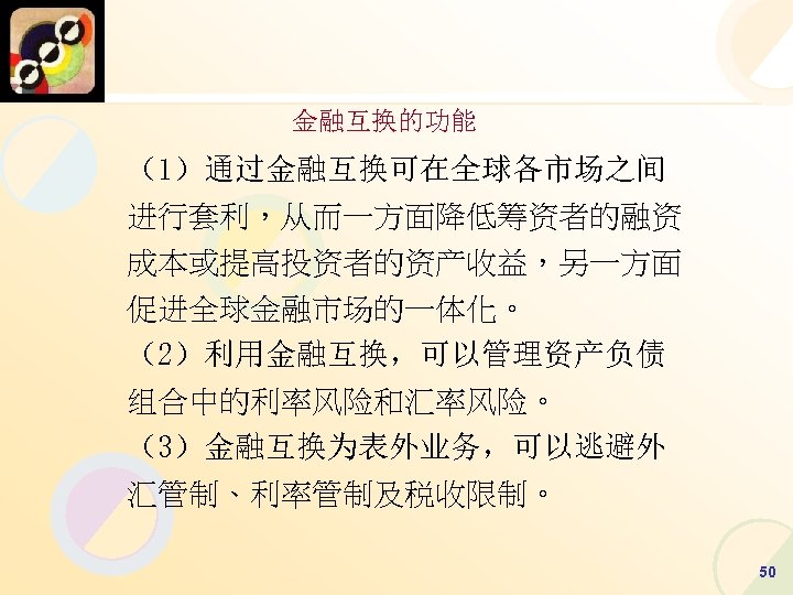 金融互换的功能 （1）通过金融互换可在全球各市场之间 进行套利，从而一方面降低筹资者的融资 成本或提高投资者的资产收益，另一方面 促进全球金融市场的一体化。 （2）利用金融互换，可以管理资产负债 组合中的利率风险和汇率风险。 （3）金融互换为表外业务，可以逃避外 汇管制、利率管制及税收限制。 50 