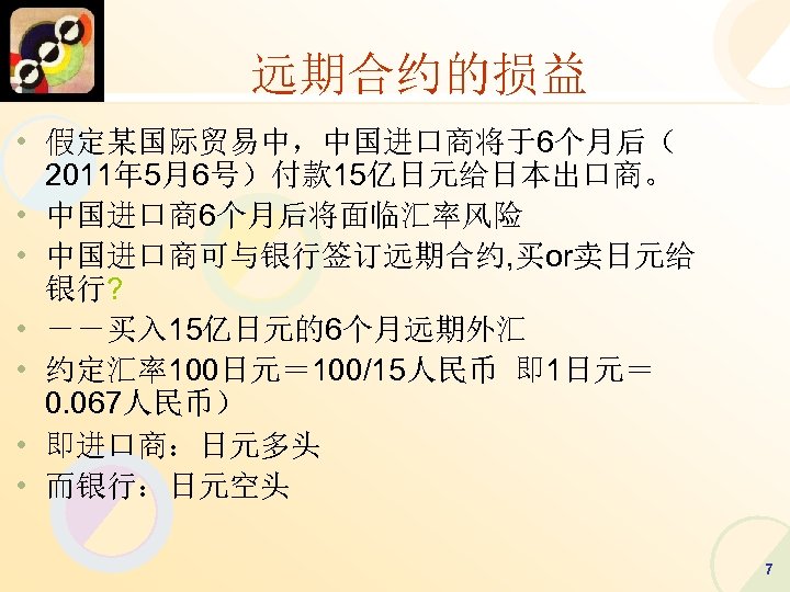 远期合约的损益 • 假定某国际贸易中，中国进口商将于6个月后（ 2011年 5月6号）付款 15亿日元给日本出口商。 • 中国进口商6个月后将面临汇率风险 • 中国进口商可与银行签订远期合约, 买or卖日元给 银行? • －－买入