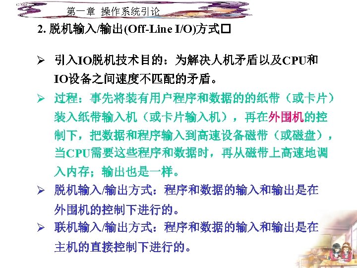 第一章 操作系统引论 2. 脱机输入/输出(Off-Line I/O)方式 Ø 引入IO脱机技术目的：为解决人机矛盾以及CPU和 IO设备之间速度不匹配的矛盾。 Ø 过程：事先将装有用户程序和数据的的纸带（或卡片） 装入纸带输入机（或卡片输入机），再在外围机的控 制下，把数据和程序输入到高速设备磁带（或磁盘）， 当CPU需要这些程序和数据时，再从磁带上高速地调 入内存；输出也是一样。