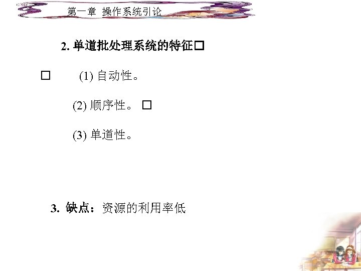 第一章 操作系统引论 2. 单道批处理系统的特征 (1) 自动性。 (2) 顺序性。 (3) 单道性。 3. 缺点：资源的利用率低 
