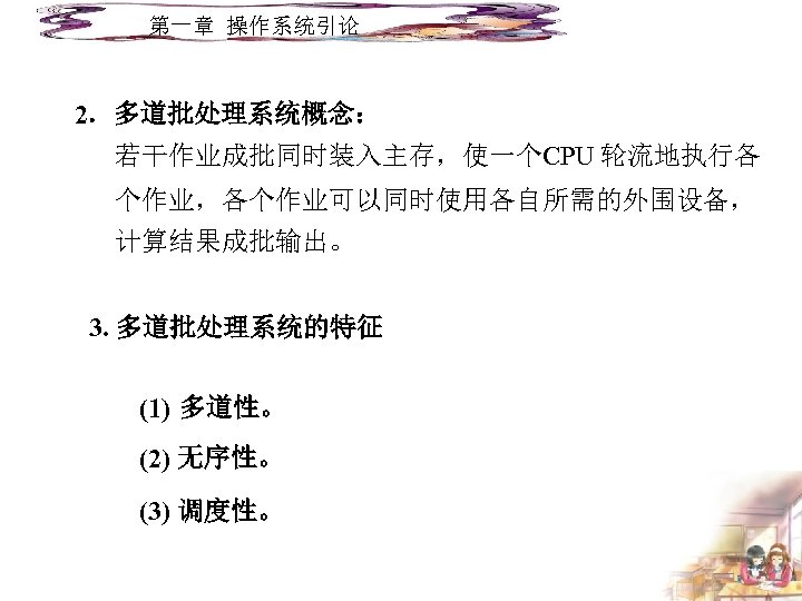 第一章 操作系统引论 2．多道批处理系统概念： 若干作业成批同时装入主存，使一个CPU 轮流地执行各 个作业，各个作业可以同时使用各自所需的外围设备， 计算结果成批输出。 3. 多道批处理系统的特征 (1) 多道性。 (2) 无序性。 (3)