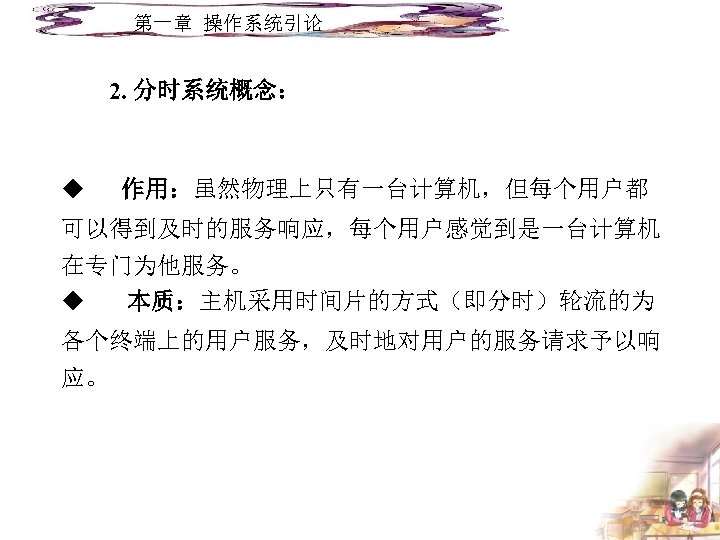 第一章 操作系统引论 2. 分时系统概念： u 作用：虽然物理上只有一台计算机，但每个用户都 可以得到及时的服务响应，每个用户感觉到是一台计算机 在专门为他服务。 u 本质：主机采用时间片的方式（即分时）轮流的为 各个终端上的用户服务，及时地对用户的服务请求予以响 应。 