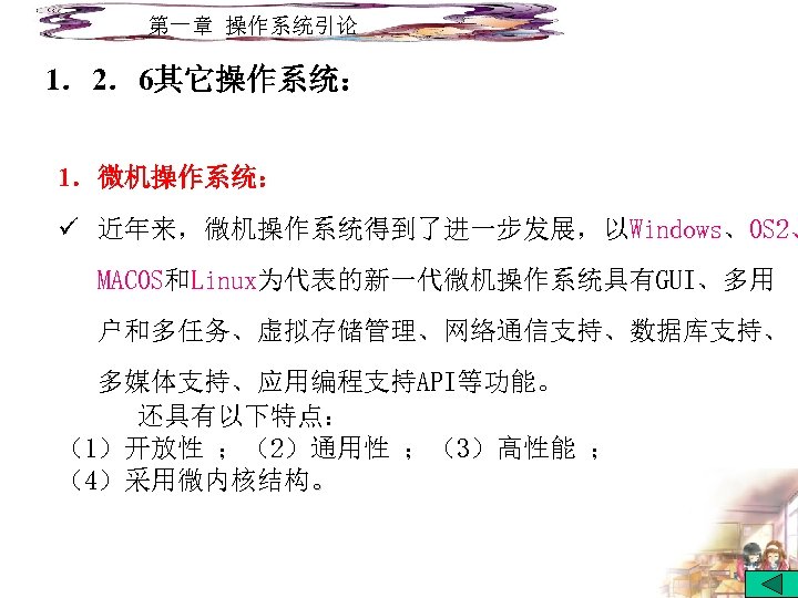 第一章 操作系统引论 1．2．6其它操作系统： 1．微机操作系统： ü 近年来，微机操作系统得到了进一步发展，以Windows、OS 2、 MACOS和Linux为代表的新一代微机操作系统具有GUI、多用 户和多任务、虚拟存储管理、网络通信支持、数据库支持、 多媒体支持、应用编程支持API等功能。 还具有以下特点： （1）开放性 ；（2）通用性 ；（3）高性能