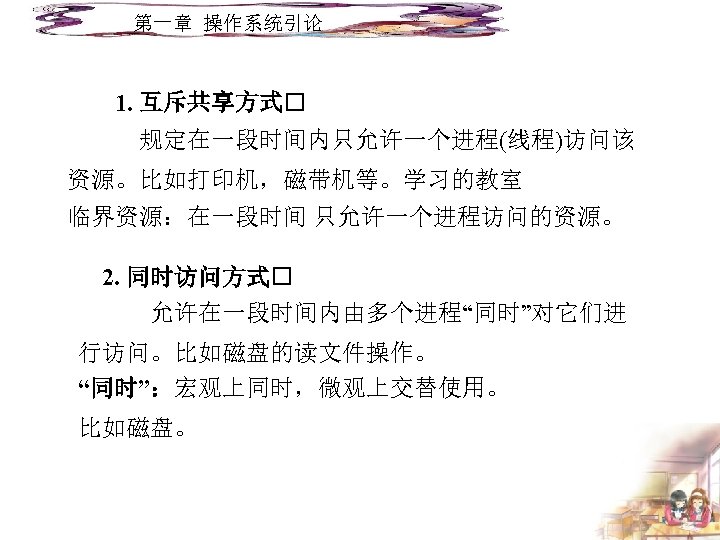 第一章 操作系统引论 1. 互斥共享方式 规定在一段时间内只允许一个进程(线程)访问该 资源。比如打印机，磁带机等。学习的教室 临界资源：在一段时间 只允许一个进程访问的资源。 2. 同时访问方式 允许在一段时间内由多个进程“同时”对它们进 行访问。比如磁盘的读文件操作。 “同时”：宏观上同时，微观上交替使用。 比如磁盘。