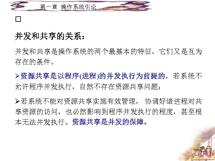第一章 操作系统引论 并发和共享的关系： 并发和共享是操作系统的两个最基本的特征，它们又是互为 存在的条件。 Ø资源共享是以程序(进程)的并发执行为前提的，若系统不 允许程序并发执行，自然不存在资源共享问题； Ø若系统不能对资源共享实施有效管理， 协调好诸进程对共 享资源的访问，也必然影响到程序并发执行的程度，甚至根 本无法并发执行。资源共享是并发的保障。 