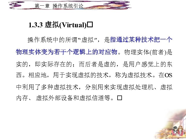 第一章 操作系统引论 1. 3. 3 虚拟(Virtual) 操作系统中的所谓“虚拟”，是指通过某种技术把一个 物理实体变为若干个逻辑上的对应物。物理实体(前者)是 实的，即实际存在的；而后者是虚的，是用户感觉上的东 西。相应地，用于实现虚拟的技术，称为虚拟技术。在OS 中利用了多种虚拟技术，分别用来实现虚拟处理机、虚拟 内存、 虚拟外部设备和虚拟信道等。 