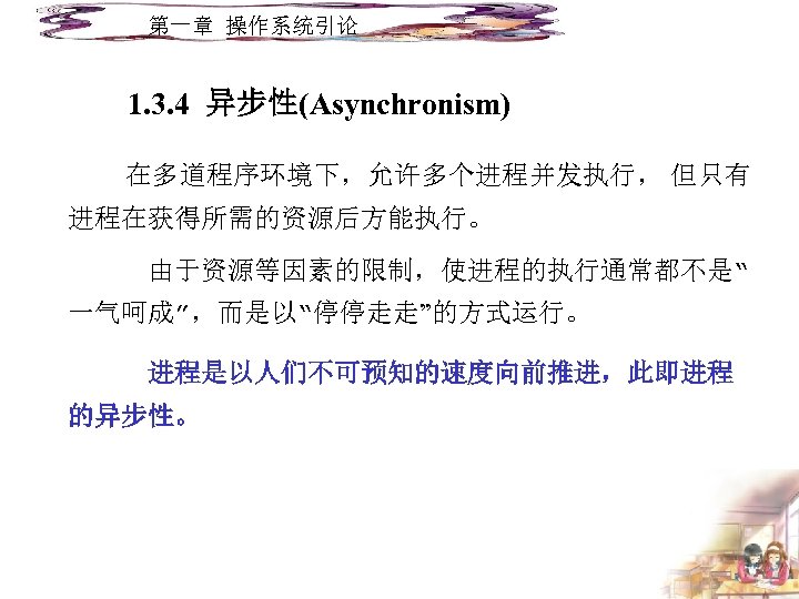 第一章 操作系统引论 1. 3. 4 异步性(Asynchronism) 在多道程序环境下，允许多个进程并发执行， 但只有 进程在获得所需的资源后方能执行。 由于资源等因素的限制，使进程的执行通常都不是“ 一气呵成”，而是以“停停走走”的方式运行。 进程是以人们不可预知的速度向前推进，此即进程 的异步性。 
