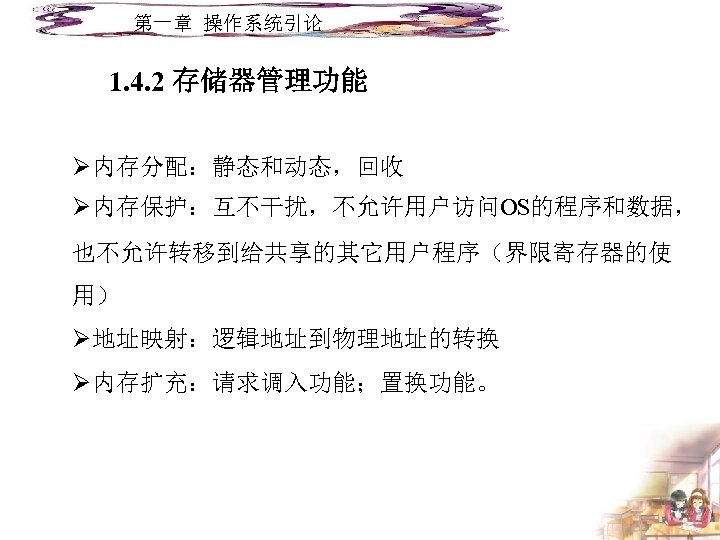 第一章 操作系统引论 1. 4. 2 存储器管理功能 Ø内存分配：静态和动态，回收 Ø内存保护：互不干扰，不允许用户访问OS的程序和数据， 也不允许转移到给共享的其它用户程序（界限寄存器的使 用） Ø地址映射：逻辑地址到物理地址的转换 Ø内存扩充：请求调入功能；置换功能。 