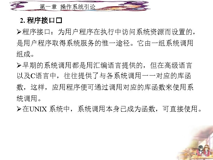 第一章 操作系统引论 2. 程序接口 Ø程序接口：为用户程序在执行中访问系统资源而设置的， 是用户程序取得系统服务的惟一途径。它由一组系统调用 组成。 Ø早期的系统调用都是用汇编语言提供的，但在高级语言 以及C语言中，往往提供了与各系统调用一一对应的库函 数，这样，应用程序便可通过调用对应的库函数来使用系 统调用。 Ø在UNIX 系统中，系统调用本身已成为函数，可直接使用。 