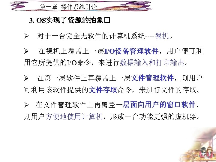 第一章 操作系统引论 3. OS实现了资源的抽象 Ø 对于一台完全无软件的计算机系统----裸机。 Ø 在裸机上覆盖上一层I/O设备管理软件，用户便可利 用它所提供的I/O命令，来进行数据输入和打印输出。 Ø 在第一层软件上再覆盖上一层文件管理软件，则用户 可利用该软件提供的文件存取命令，来进行文件的存取。 Ø 在文件管理软件上再覆盖一层面向用户的窗口软件，
