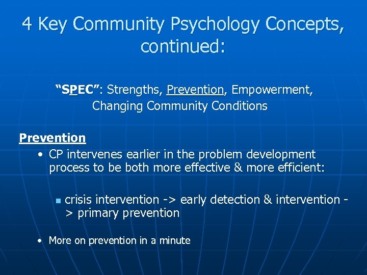 4 Key Community Psychology Concepts, continued: “SPEC”: Strengths, Prevention, Empowerment, Changing Community Conditions Prevention
