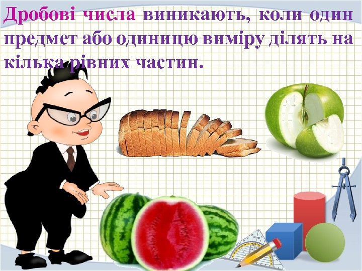 Дробові числа виникають, коли один предмет або одиницю виміру ділять на кілька рівних частин.